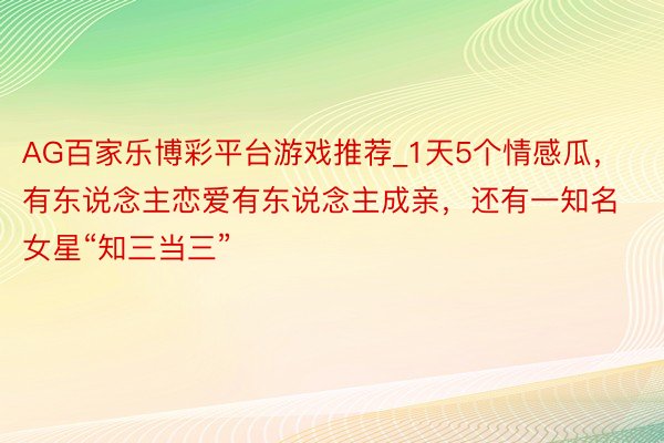 AG百家乐博彩平台游戏推荐_1天5个情感瓜，有东说念主恋爱有东说念主成亲，还有一知名女星“知三当三”