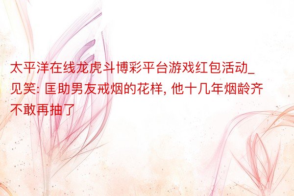 太平洋在线龙虎斗博彩平台游戏红包活动_见笑: 匡助男友戒烟的花样, 他十几年烟龄齐不敢再抽了