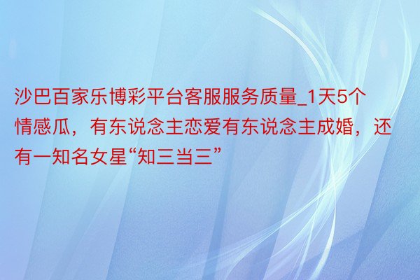 沙巴百家乐博彩平台客服服务质量_1天5个情感瓜，有东说念主恋爱有东说念主成婚，还有一知名女星“知三当三”