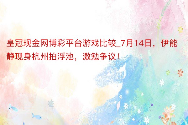 皇冠现金网博彩平台游戏比较_7月14日，伊能静现身杭州拍浮池，激勉争议！