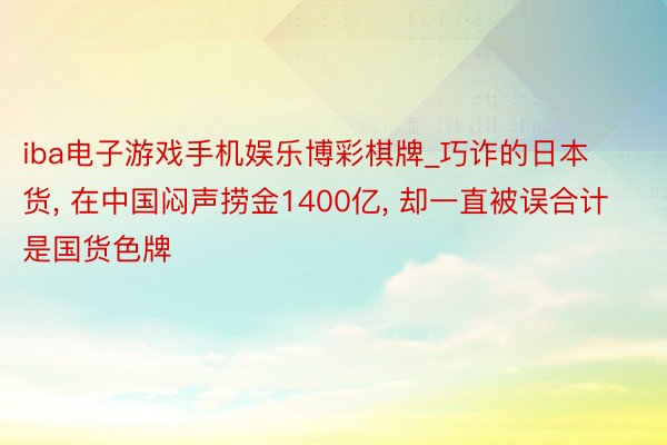 iba电子游戏手机娱乐博彩棋牌_巧诈的日本货， 在中国闷声捞金1400亿， 却一直被误合计是国货色牌