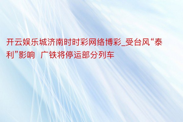 开云娱乐城济南时时彩网络博彩_受台风“泰利”影响  广铁将停运部分列车