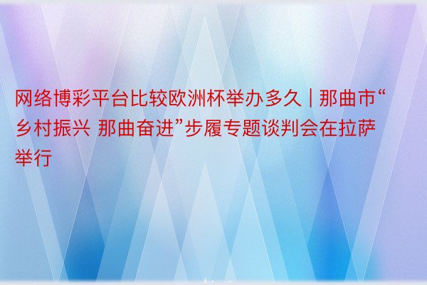 网络博彩平台比较欧洲杯举办多久 | 那曲市“乡村振兴 那曲奋进”步履专题谈判会在拉萨举行