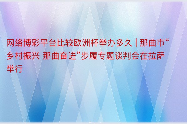 网络博彩平台比较欧洲杯举办多久 | 那曲市“乡村振兴 那曲奋进”步履专题谈判会在拉萨举行