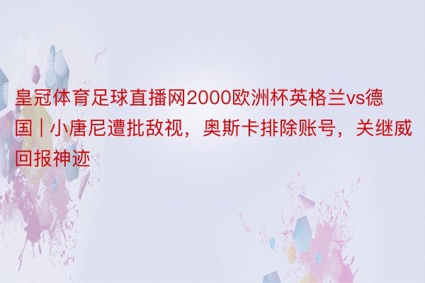 皇冠体育足球直播网2000欧洲杯英格兰vs德国 | 小唐尼遭批敌视，奥斯卡排除账号，关继威回报神迹