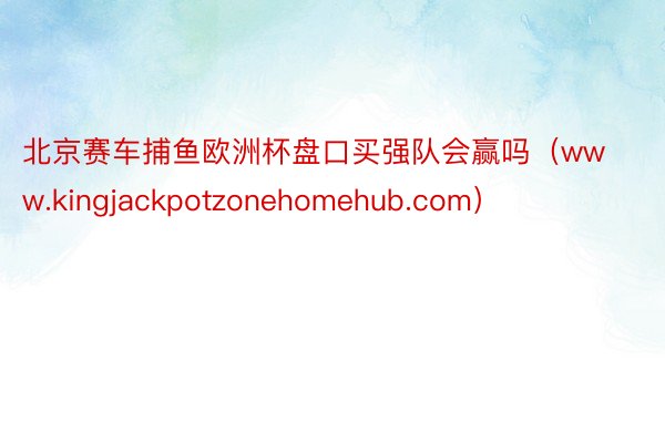 北京赛车捕鱼欧洲杯盘口买强队会赢吗（www.kingjackpotzonehomehub.com）