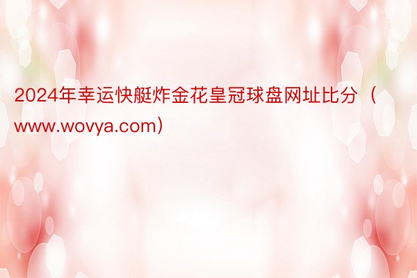 2024年幸运快艇炸金花皇冠球盘网址比分（www.wovya.com）