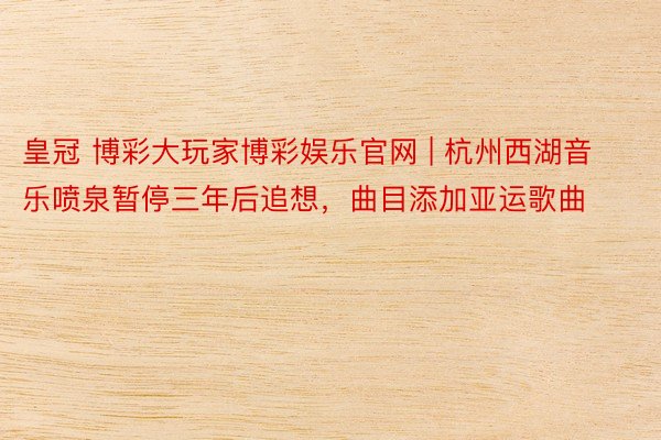 皇冠 博彩大玩家博彩娱乐官网 | 杭州西湖音乐喷泉暂停三年后追想，曲目添加亚运歌曲