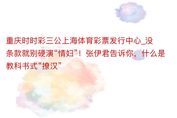 重庆时时彩三公上海体育彩票发行中心_没条款就别硬演“情妇”！张伊君告诉你，什么是教科书式“撩汉”