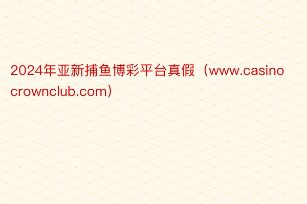 2024年亚新捕鱼博彩平台真假（www.casinocrownclub.com）