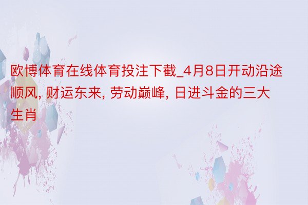 欧博体育在线体育投注下截_4月8日开动沿途顺风， 财运东来， 劳动巅峰， 日进斗金的三大生肖