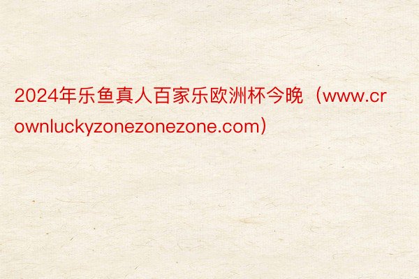 2024年乐鱼真人百家乐欧洲杯今晚（www.crownluckyzonezonezone.com）