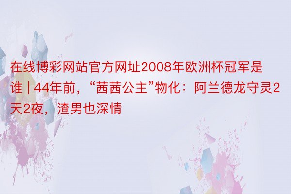 在线博彩网站官方网址2008年欧洲杯冠军是谁 | 44年前，“茜茜公主”物化：阿兰德龙守灵2天2夜，渣男也深情