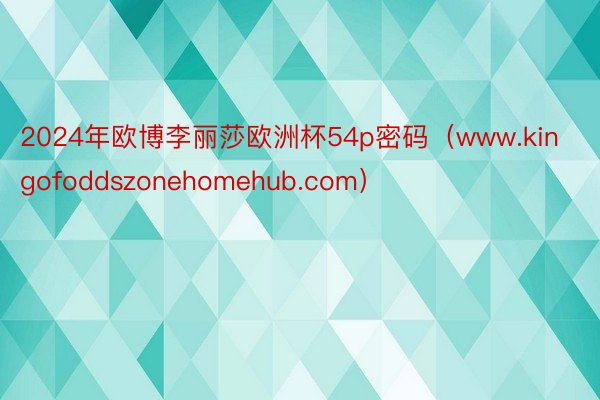 2024年欧博李丽莎欧洲杯54p密码（www.kingofoddszonehomehub.com）