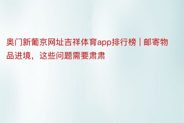 奥门新葡京网址吉祥体育app排行榜 | 邮寄物品进境，这些问题需要肃肃