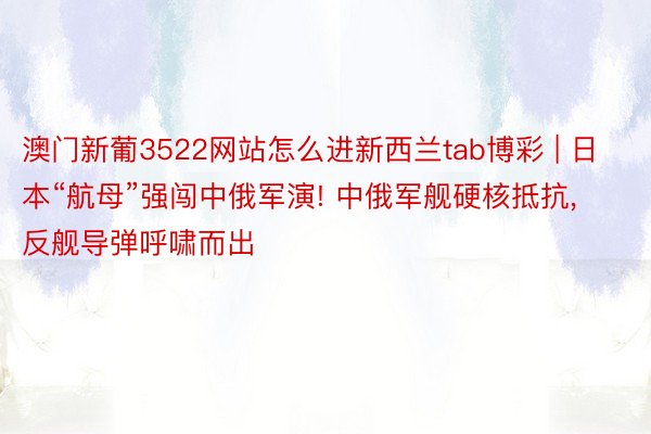 澳门新葡3522网站怎么进新西兰tab博彩 | 日本“航母”强闯中俄军演! 中俄军舰硬核抵抗, 反舰导弹呼啸而出