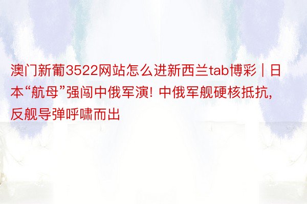 澳门新葡3522网站怎么进新西兰tab博彩 | 日本“航母”强闯中俄军演! 中俄军舰硬核抵抗， 反舰导弹呼啸而出