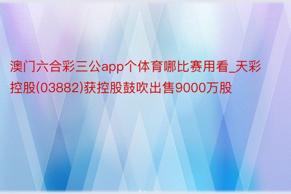 澳门六合彩三公app个体育哪比赛用看_天彩控股(03882)获控股鼓吹出售9000万股