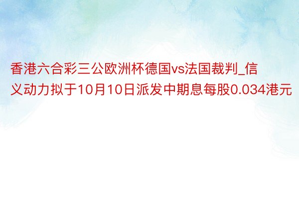 香港六合彩三公欧洲杯德国vs法国裁判_信义动力拟于10月10日派发中期息每股0.034港元