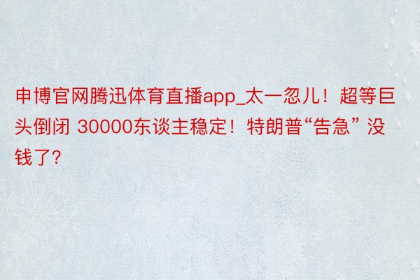 申博官网腾迅体育直播app_太一忽儿！超等巨头倒闭 30000东谈主稳定！特朗普“告急” 没钱了？