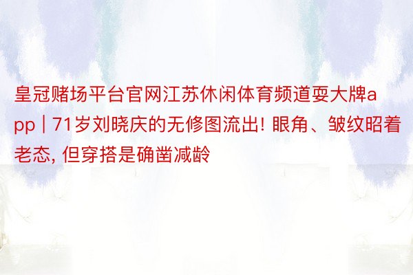 皇冠赌场平台官网江苏休闲体育频道耍大牌app | 71岁刘晓庆的无修图流出! 眼角、皱纹昭着老态, 但穿搭是确凿减龄