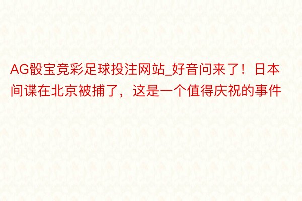 AG骰宝竞彩足球投注网站_好音问来了！日本间谍在北京被捕了，这是一个值得庆祝的事件