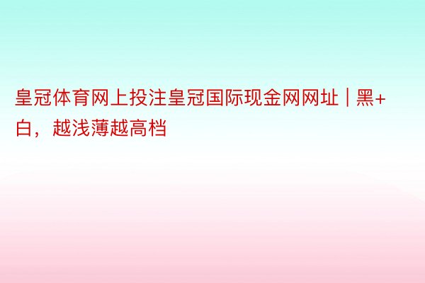 皇冠体育网上投注皇冠国际现金网网址 | 黑+白，越浅薄越高档