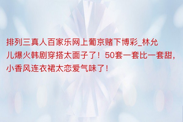 排列三真人百家乐网上葡京赌下博彩_林允儿爆火韩剧穿搭太面子了！50套一套比一套甜，小香风连衣裙太恋爱气味了！