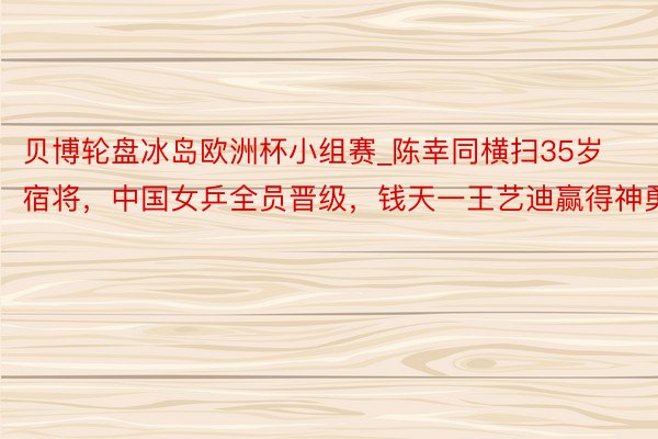 贝博轮盘冰岛欧洲杯小组赛_陈幸同横扫35岁宿将，中国女乒全员晋级，钱天一王艺迪赢得神勇