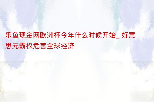 乐鱼现金网欧洲杯今年什么时候开始_ 好意思元霸权危害全球经济