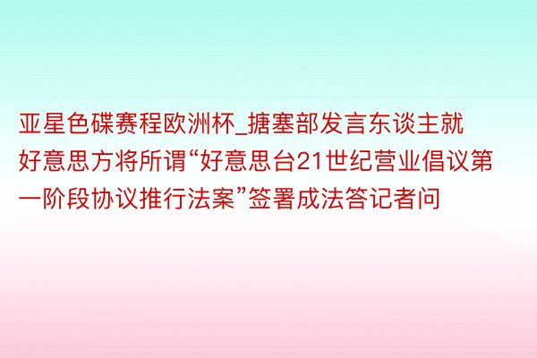 亚星色碟赛程欧洲杯_搪塞部发言东谈主就好意思方将所谓“好意思台21世纪营业倡议第一阶段协议推行法案”签署成法答记者问