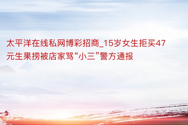 太平洋在线私网博彩招商_15岁女生拒买47元生果捞被店家骂“小三”警方通报