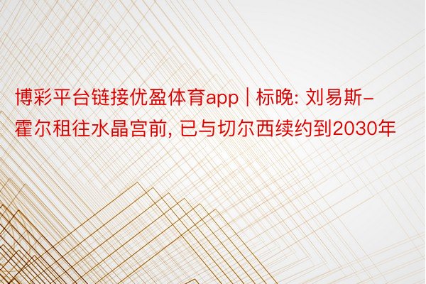 博彩平台链接优盈体育app | 标晚: 刘易斯-霍尔租往水晶宫前, 已与切尔西续约到2030年