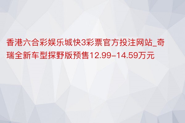 香港六合彩娱乐城快3彩票官方投注网站_奇瑞全新车型探野版预售12.99-14.59万元