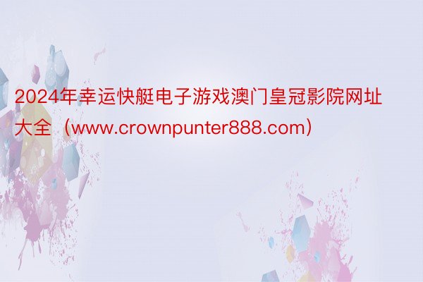 2024年幸运快艇电子游戏澳门皇冠影院网址大全（www.crownpunter888.com）