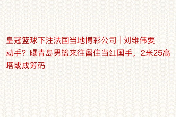 皇冠篮球下注法国当地博彩公司 | 刘维伟要动手？曝青岛男篮来往留住当红国手，2米25高塔或成筹码