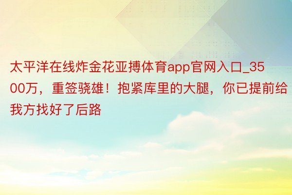 太平洋在线炸金花亚搏体育app官网入口_3500万，重签骁雄！抱紧库里的大腿，你已提前给我方找好了后路