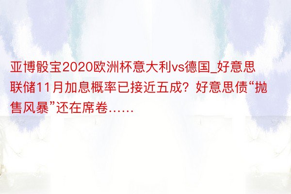 亚博骰宝2020欧洲杯意大利vs德国_好意思联储11月加息概率已接近五成？好意思债“抛售风暴”还在席卷……