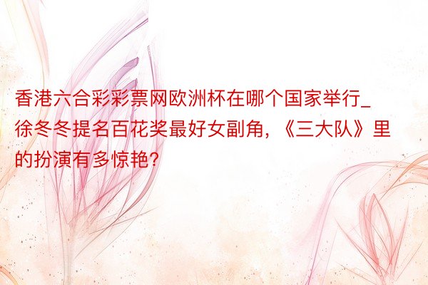 香港六合彩彩票网欧洲杯在哪个国家举行_徐冬冬提名百花奖最好女副角, 《三大队》里的扮演有多惊艳?