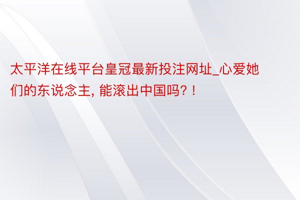 太平洋在线平台皇冠最新投注网址_心爱她们的东说念主, 能滚出中国吗? !