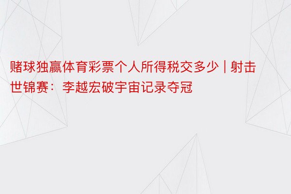 赌球独赢体育彩票个人所得税交多少 | 射击世锦赛：李越宏破宇宙记录夺冠