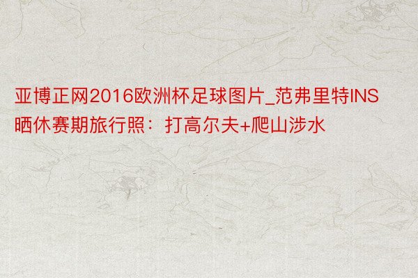 亚博正网2016欧洲杯足球图片_范弗里特INS晒休赛期旅行照：打高尔夫+爬山涉水