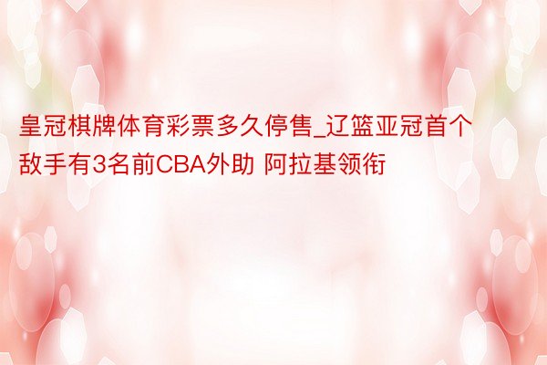 皇冠棋牌体育彩票多久停售_辽篮亚冠首个敌手有3名前CBA外助 阿拉基领衔