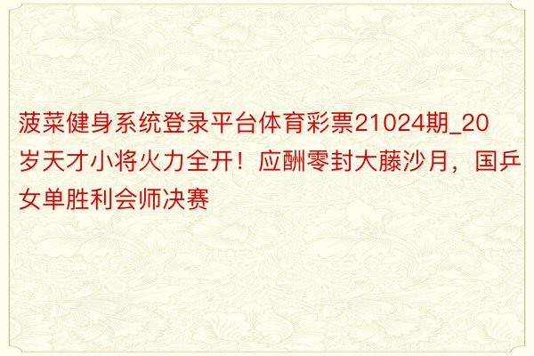 菠菜健身系统登录平台体育彩票21024期_20岁天才小将火力全开！应酬零封大藤沙月，国乒女单胜利会师决赛