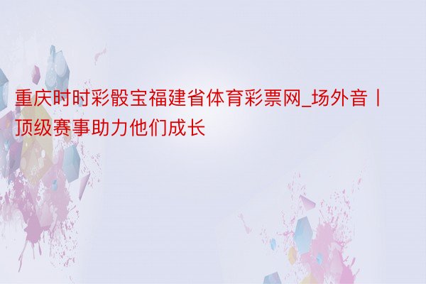 重庆时时彩骰宝福建省体育彩票网_场外音丨顶级赛事助力他们成长