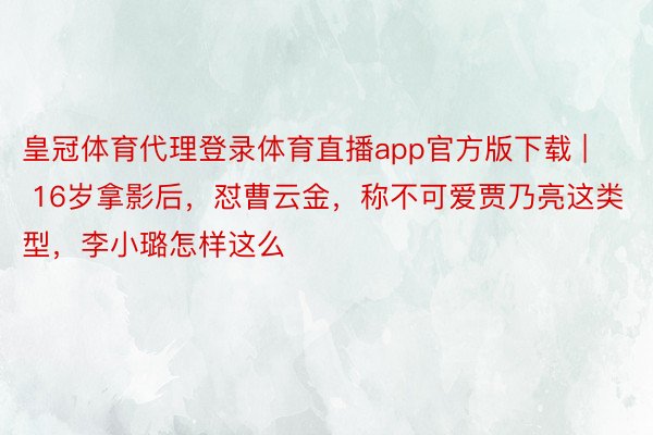 皇冠体育代理登录体育直播app官方版下载 | 16岁拿影后，怼曹云金，称不可爱贾乃亮这类型，李小璐怎样这么