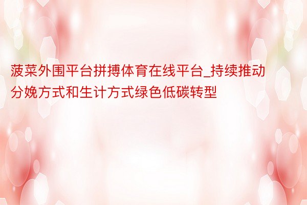 菠菜外围平台拼搏体育在线平台_持续推动分娩方式和生计方式绿色低碳转型