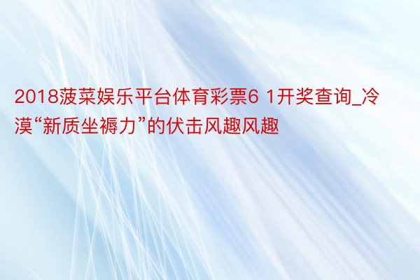 2018菠菜娱乐平台体育彩票6 1开奖查询_冷漠“新质坐褥力”的伏击风趣风趣
