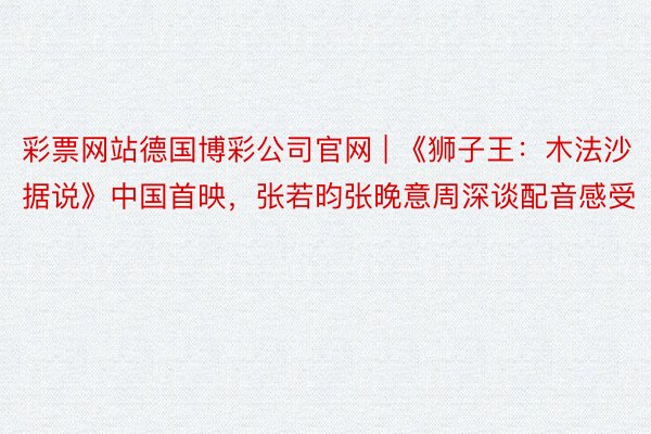 彩票网站德国博彩公司官网 | 《狮子王：木法沙据说》中国首映，张若昀张晚意周深谈配音感受