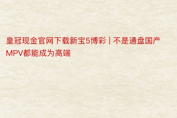皇冠现金官网下载新宝5博彩 | 不是通盘国产MPV都能成为高端
